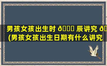 男孩女孩出生时 🍁 辰讲究 🕷 (男孩女孩出生日期有什么讲究吗)